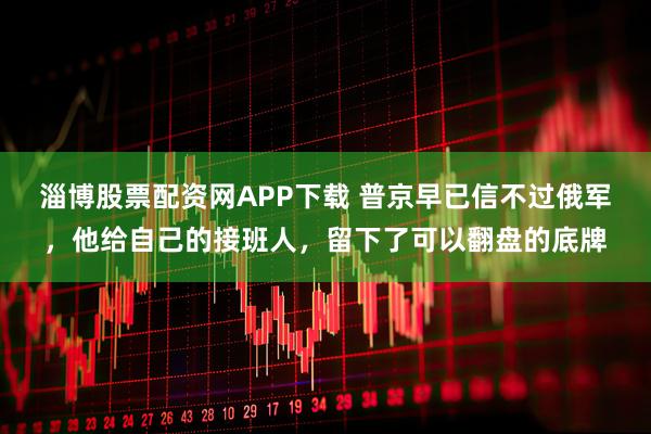 淄博股票配资网APP下载 普京早已信不过俄军，他给自己的接班人，留下了可以翻盘的底牌
