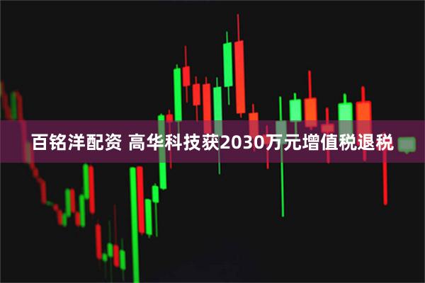 百铭洋配资 高华科技获2030万元增值税退税