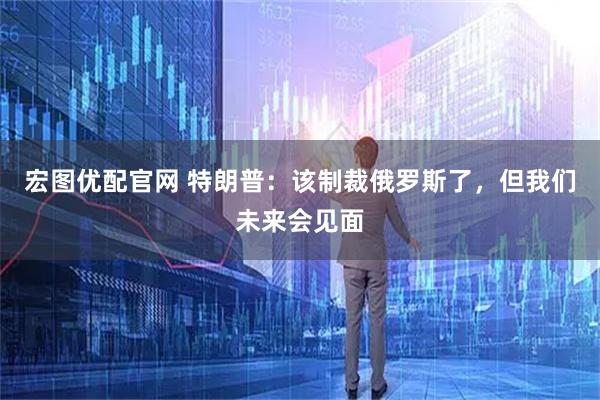 宏图优配官网 特朗普：该制裁俄罗斯了，但我们未来会见面