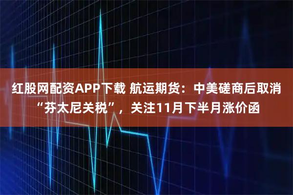 红股网配资APP下载 航运期货：中美磋商后取消“芬太尼关税”，关注11月下半月涨价函
