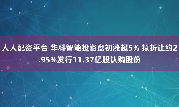 人人配资平台 华科智能投资盘初涨超5% 拟折让约2.95%发行11.37亿股认购股份