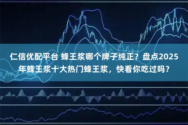 仁信优配平台 蜂王浆哪个牌子纯正？盘点2025年蜂王浆十大热门蜂王浆，快看你吃过吗？