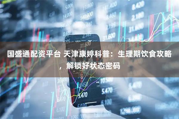 国盛通配资平台 天津康婷科普：生理期饮食攻略，解锁好状态密码