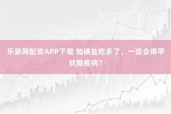 乐蒙网配资APP下载 加碘盐吃多了，一定会得甲状腺疾病？