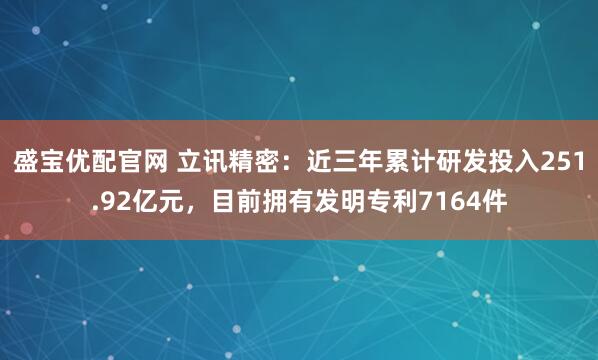 盛宝优配官网 立讯精密：近三年累计研发投入251.92亿元，目前拥有发明专利7164件