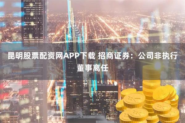 昆明股票配资网APP下载 招商证券：公司非执行董事离任