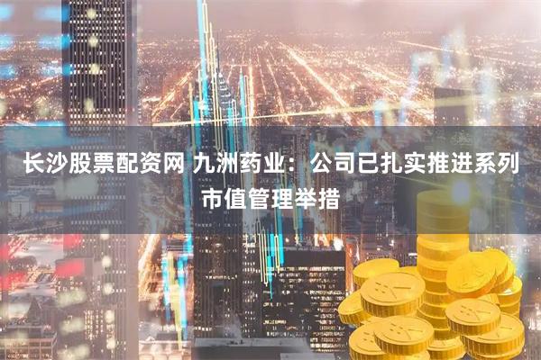 长沙股票配资网 九洲药业：公司已扎实推进系列市值管理举措