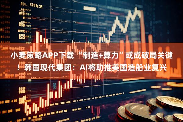 小麦策略APP下载 “制造+算力”或成破局关键！韩国现代集团：AI将助推美国造船业复兴