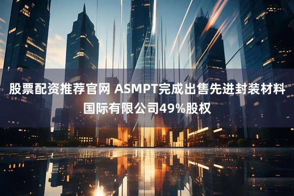 股票配资推荐官网 ASMPT完成出售先进封装材料国际有限公司49%股权