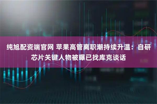 纯旭配资端官网 苹果高管离职潮持续升温：自研芯片关键人物被曝已找库克谈话