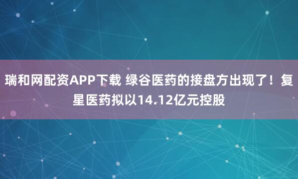 瑞和网配资APP下载 绿谷医药的接盘方出现了！复星医药拟以14.12亿元控股