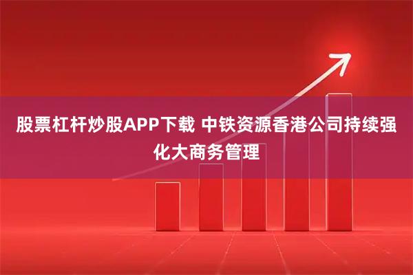 股票杠杆炒股APP下载 中铁资源香港公司持续强化大商务管理