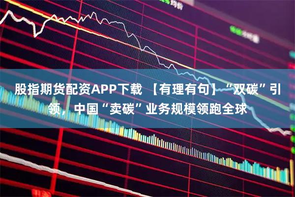 股指期货配资APP下载 【有理有句】“双碳”引领，中国“卖碳”业务规模领跑全球