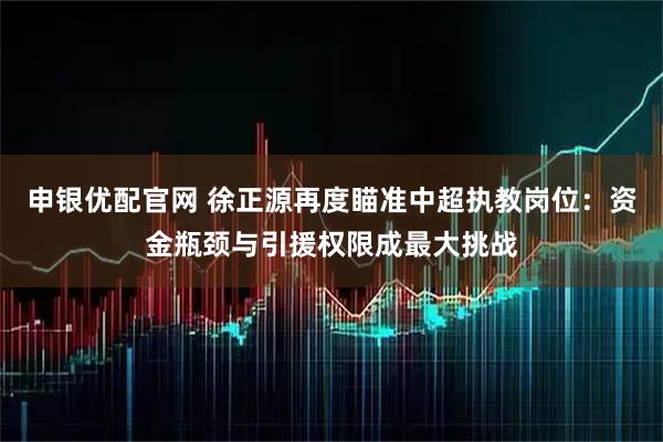 申银优配官网 徐正源再度瞄准中超执教岗位：资金瓶颈与引援权限成最大挑战