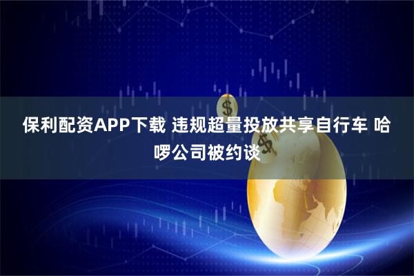保利配资APP下载 违规超量投放共享自行车 哈啰公司被约谈
