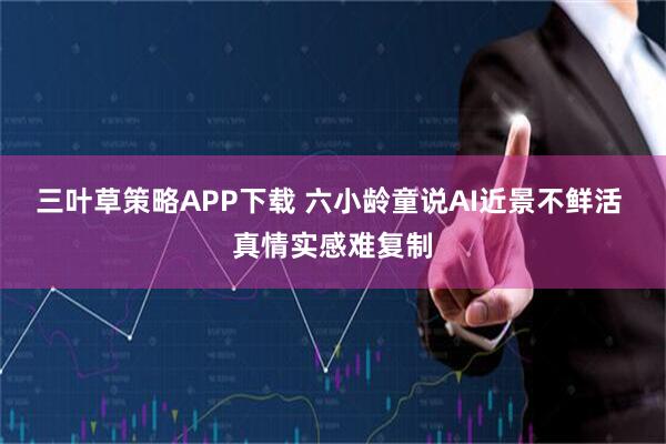 三叶草策略APP下载 六小龄童说AI近景不鲜活 真情实感难复制