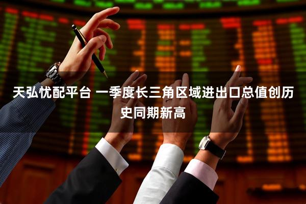 天弘忧配平台 一季度长三角区域进出口总值创历史同期新高