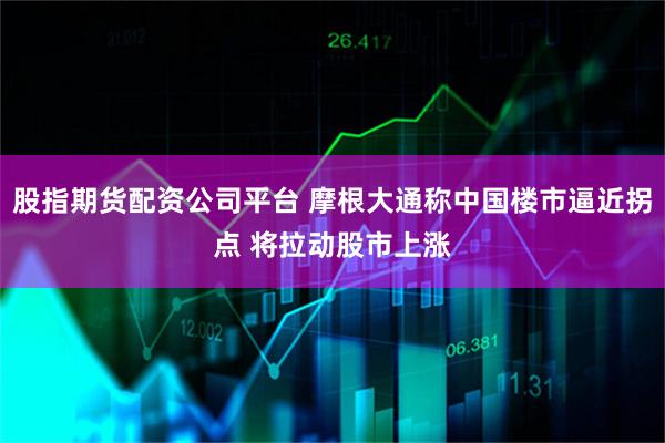 股指期货配资公司平台 摩根大通称中国楼市逼近拐点 将拉动股市上涨