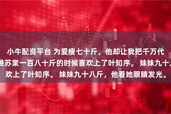 小牛配资平台 为爱瘦七十斤，他却让我把千万代言让给妹妹 叶知序苏晚苏棠一百八十斤的时候喜欢上了叶知序。 妹妹九十八斤，他看她眼睛发光。
