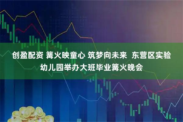 创盈配资 篝火映童心 筑梦向未来  东营区实验幼儿园举办大班毕业篝火晚会