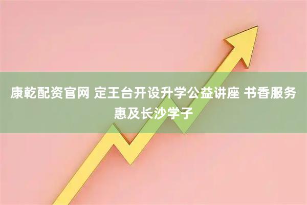 康乾配资官网 定王台开设升学公益讲座 书香服务惠及长沙学子