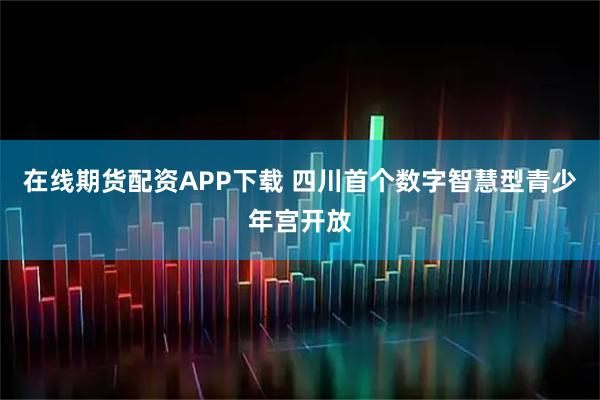 在线期货配资APP下载 四川首个数字智慧型青少年宫开放