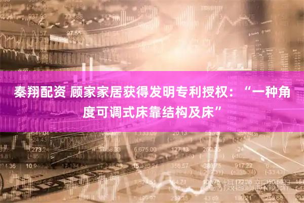 秦翔配资 顾家家居获得发明专利授权：“一种角度可调式床靠结构及床”