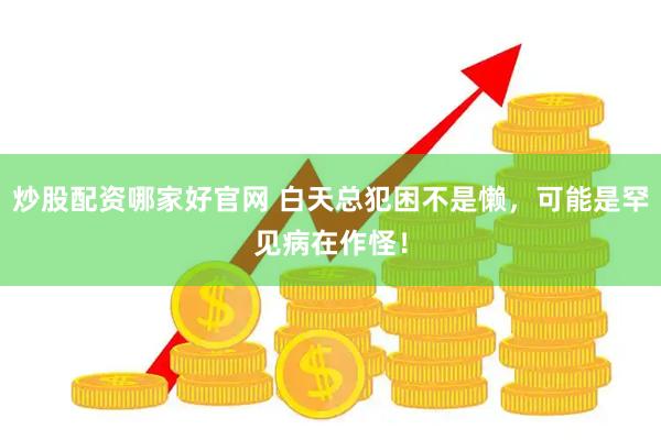 炒股配资哪家好官网 白天总犯困不是懒，可能是罕见病在作怪！