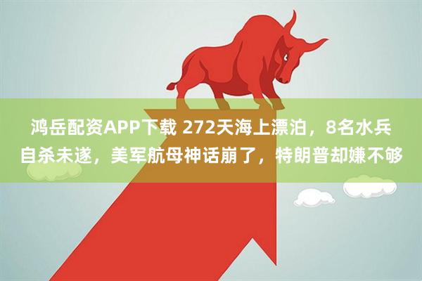 鸿岳配资APP下载 272天海上漂泊，8名水兵自杀未遂，美军航母神话崩了，特朗普却嫌不够